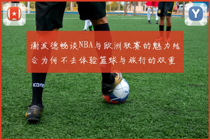 谢泼德畅谈NBA与欧洲联赛的魅力结合为何不去体验篮球与旅行的双重乐趣