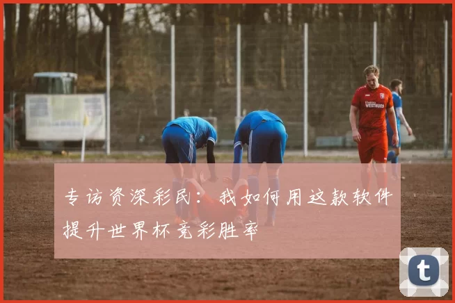 专访资深彩民：我如何用这款软件提升世界杯竞彩胜率