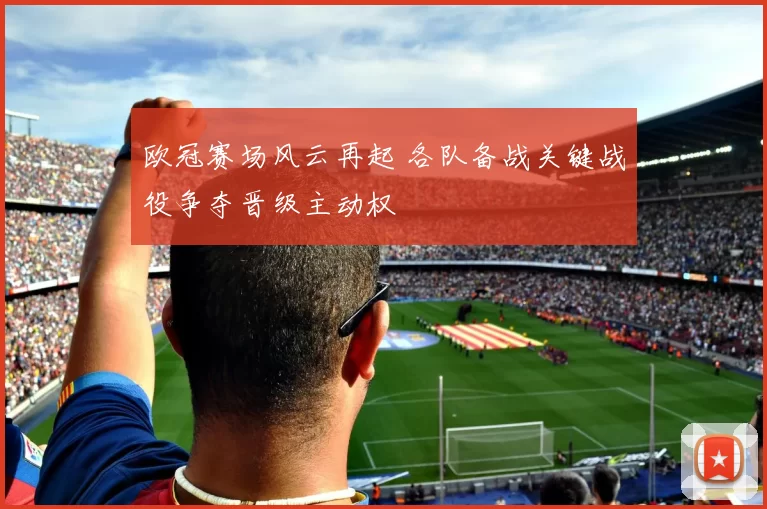 欧冠赛场风云再起 各队备战关键战役争夺晋级主动权