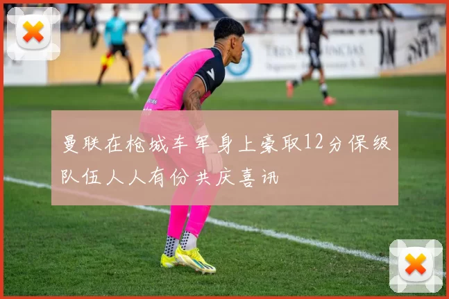 曼联在枪城车军身上豪取12分保级队伍人人有份共庆喜讯
