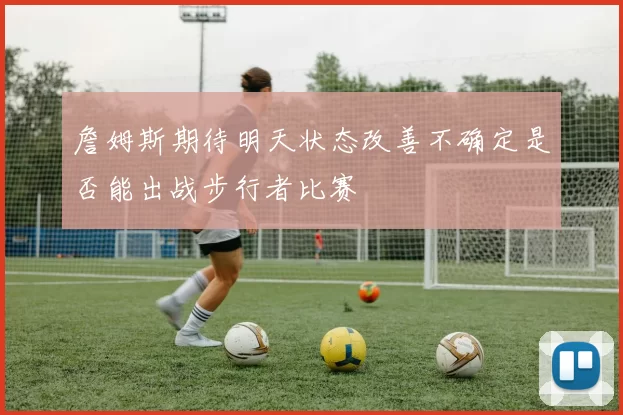 詹姆斯期待明天状态改善不确定是否能出战步行者比赛