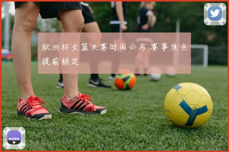 欧洲杯女篮决赛时间公布 赛事焦点提前锁定