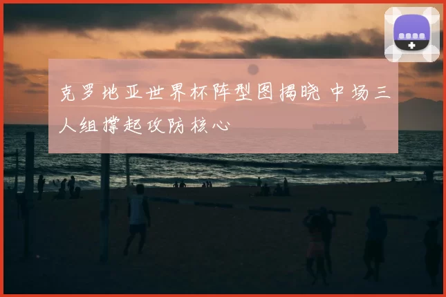 克罗地亚世界杯阵型图揭晓 中场三人组撑起攻防核心