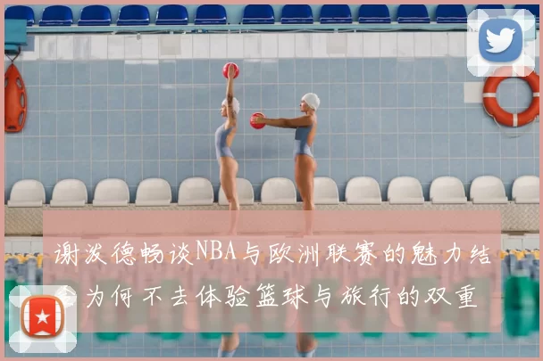 谢泼德畅谈NBA与欧洲联赛的魅力结合为何不去体验篮球与旅行的双重乐趣