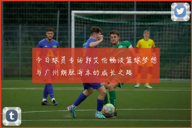 今日球员专访郭艾伦畅谈篮球梦想与广州朗肽海本的成长之路