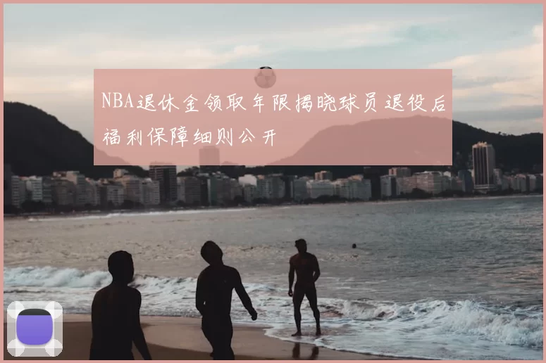 NBA退休金领取年限揭晓球员退役后福利保障细则公开