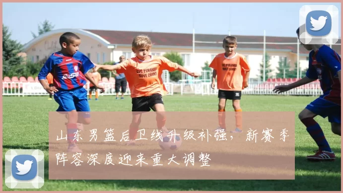 山东男篮后卫线升级补强，新赛季阵容深度迎来重大调整