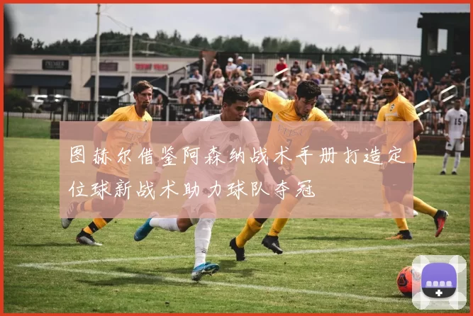图赫尔借鉴阿森纳战术手册打造定位球新战术助力球队夺冠