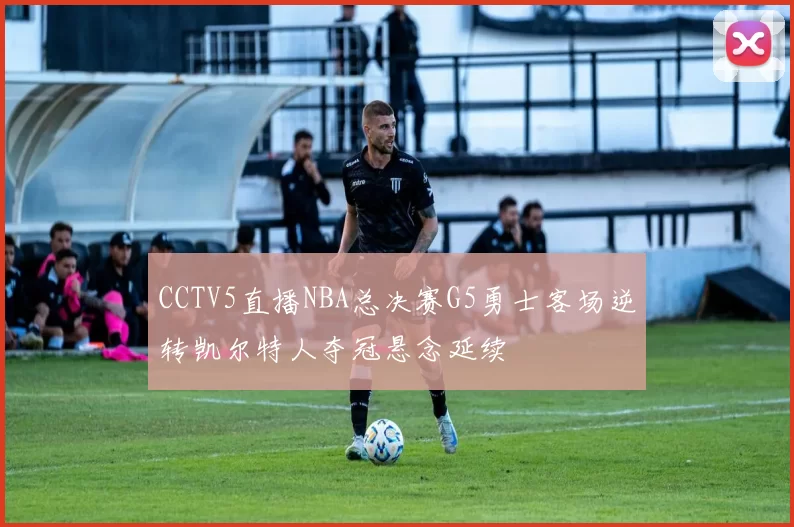 CCTV5直播NBA总决赛G5勇士客场逆转凯尔特人夺冠悬念延续