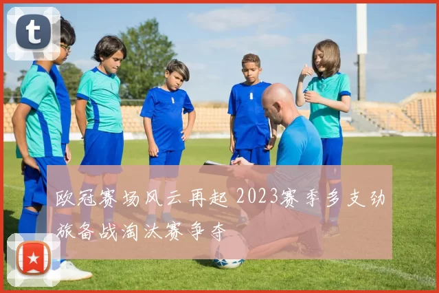欧冠赛场风云再起 2023赛季多支劲旅备战淘汰赛争夺