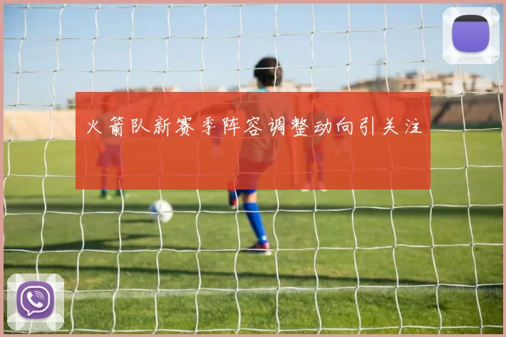 火箭队新赛季阵容调整动向引关注
