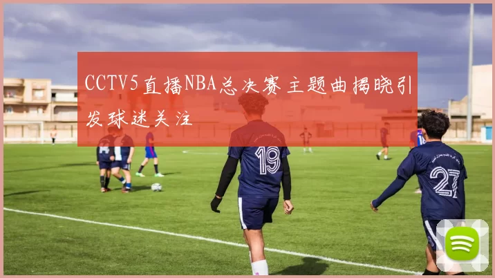 CCTV5直播NBA总决赛主题曲揭晓引发球迷关注