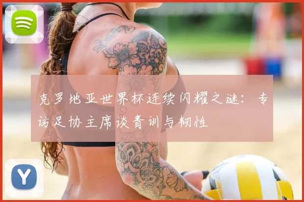 克罗地亚世界杯连续闪耀之谜:专访足协主席谈青训与韧性