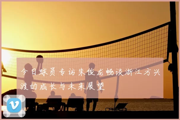 今日球员专访朱俊龙畅谈浙江方兴渡的成长与未来展望