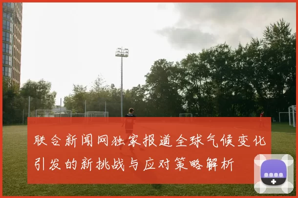 联合新闻网独家报道全球气候变化引发的新挑战与应对策略解析