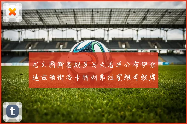 尤文图斯客战罗马大名单公布伊尔迪兹领衔洛卡特利弗拉霍维奇缺席