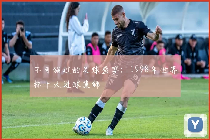 不可错过的足球盛宴：1998年世界杯十大进球集锦
