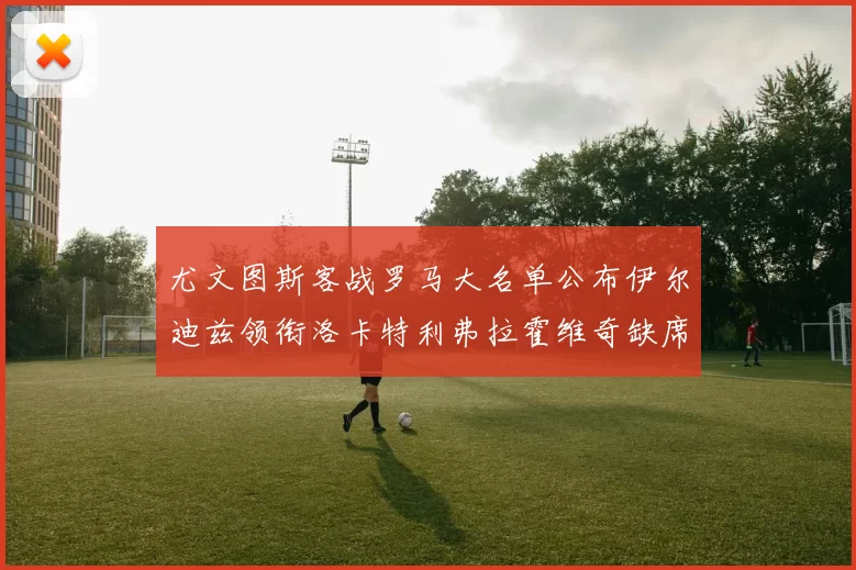 尤文图斯客战罗马大名单公布伊尔迪兹领衔洛卡特利弗拉霍维奇缺席