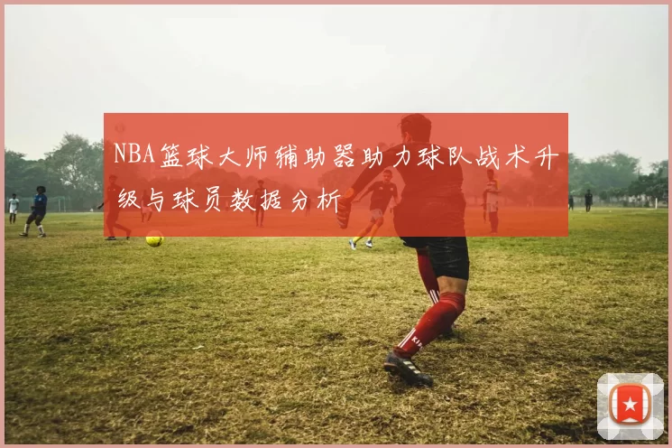 NBA篮球大师辅助器助力球队战术升级与球员数据分析