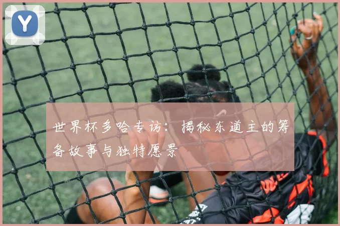 世界杯多哈专访：揭秘东道主的筹备故事与独特愿景