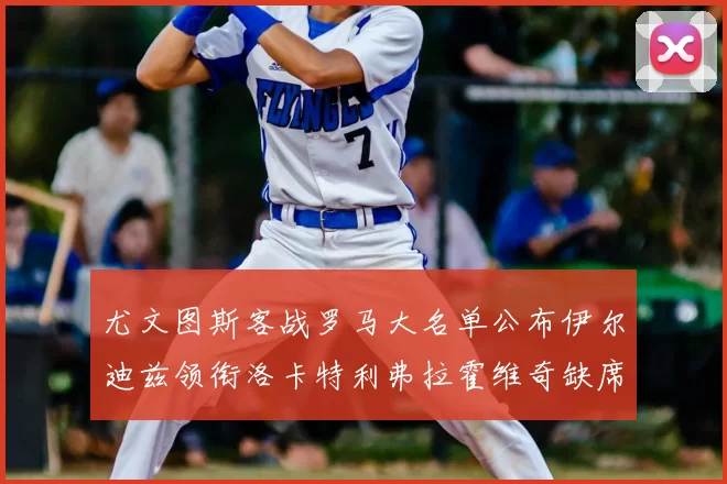 尤文图斯客战罗马大名单公布伊尔迪兹领衔洛卡特利弗拉霍维奇缺席