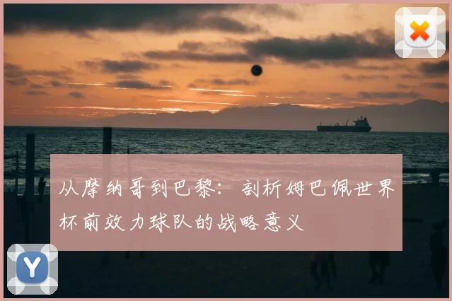 从摩纳哥到巴黎:剖析姆巴佩世界杯前效力球队的战略意义