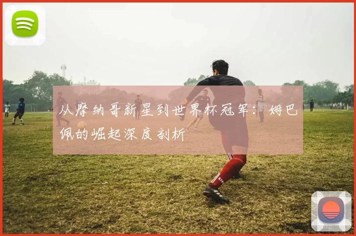 从摩纳哥新星到世界杯冠军:姆巴佩的崛起深度剖析