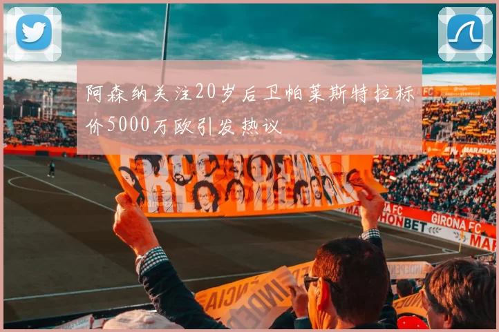 阿森纳关注20岁后卫帕莱斯特拉标价5000万欧引发热议