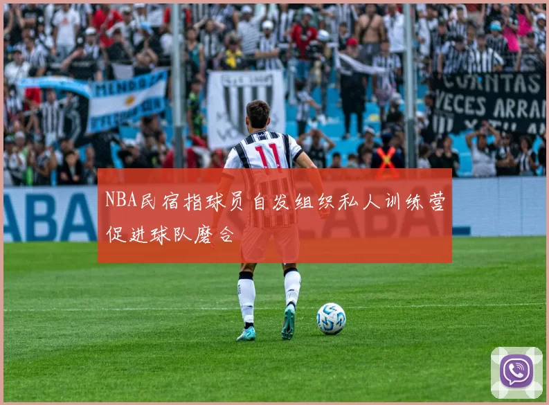 NBA民宿指球员自发组织私人训练营促进球队磨合
