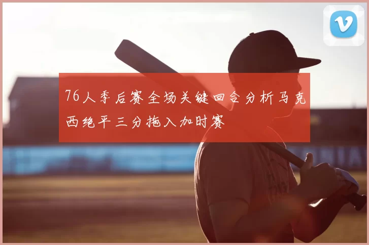 76人季后赛全场关键回合分析马克西绝平三分拖入加时赛