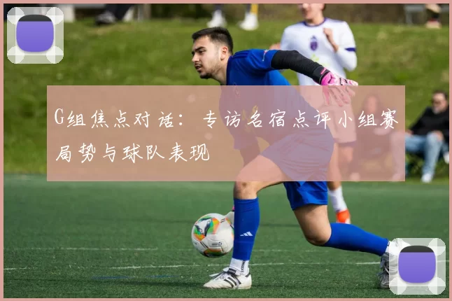 G组焦点对话:专访名宿点评小组赛局势与球队表现
