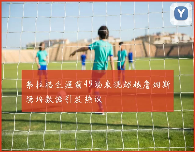 弗拉格生涯前49场表现超越詹姆斯场均数据引发热议