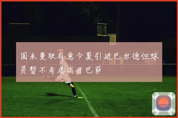 国米曼联有意今夏引进巴尔德但球员暂不考虑离开巴萨
