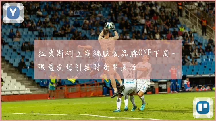 拉莫斯创立高端服装品牌ONE下周一限量发售引发时尚界关注