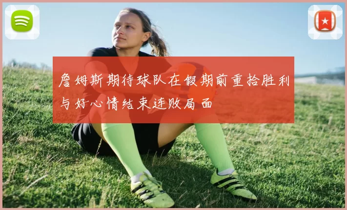 詹姆斯期待球队在假期前重拾胜利与好心情结束连败局面