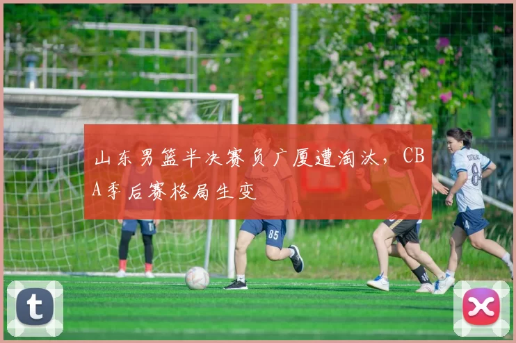 山东男篮半决赛负广厦遭淘汰，CBA季后赛格局生变