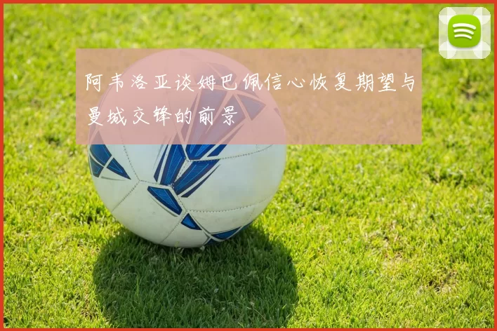 阿韦洛亚谈姆巴佩信心恢复期望与曼城交锋的前景