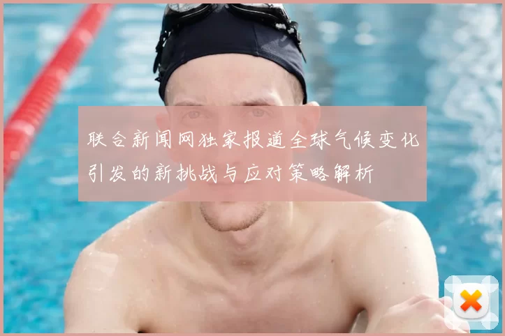 联合新闻网独家报道全球气候变化引发的新挑战与应对策略解析