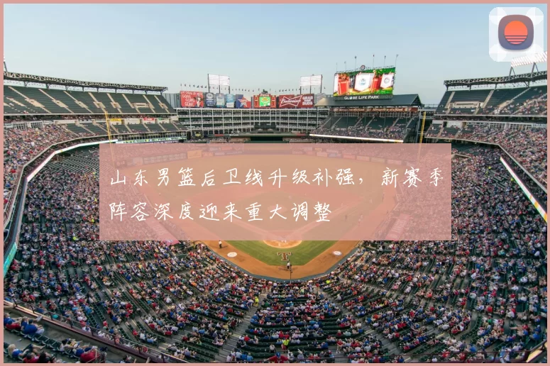 山东男篮后卫线升级补强，新赛季阵容深度迎来重大调整