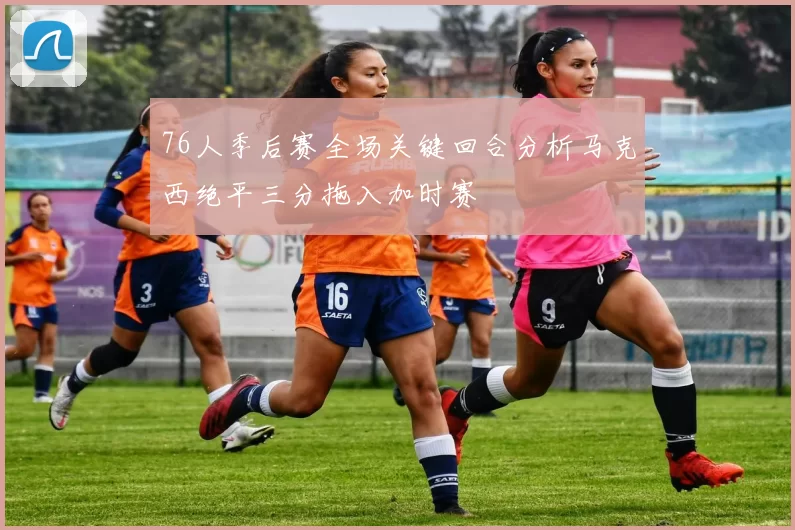 76人季后赛全场关键回合分析马克西绝平三分拖入加时赛