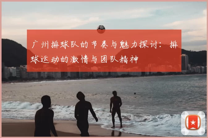 广州排球队的节奏与魅力探讨：排球运动的激情与团队精神