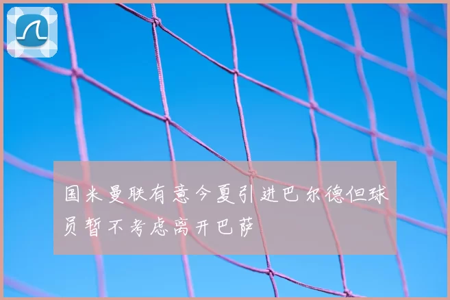 国米曼联有意今夏引进巴尔德但球员暂不考虑离开巴萨