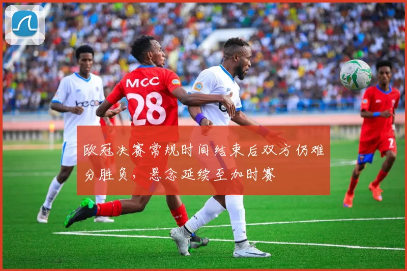 欧冠决赛常规时间结束后双方仍难分胜负,悬念延续至加时赛