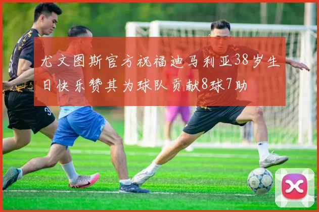 尤文图斯官方祝福迪马利亚38岁生日快乐赞其为球队贡献8球7助