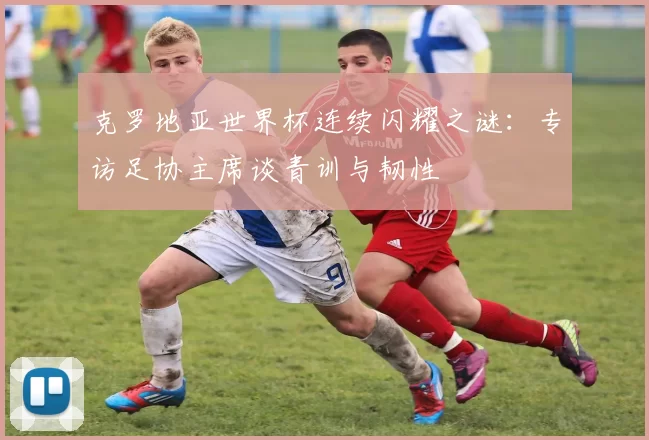 克罗地亚世界杯连续闪耀之谜：专访足协主席谈青训与韧性