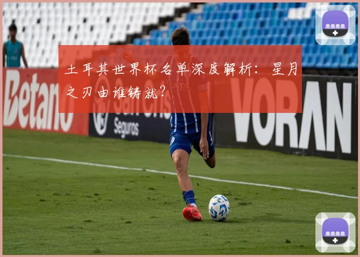 土耳其世界杯名单深度解析:星月之刃由谁铸就?