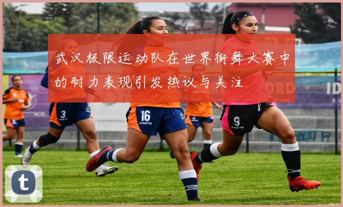 武汉极限运动队在世界街舞大赛中的耐力表现引发热议与关注