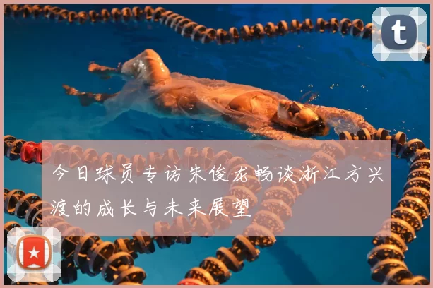 今日球员专访朱俊龙畅谈浙江方兴渡的成长与未来展望