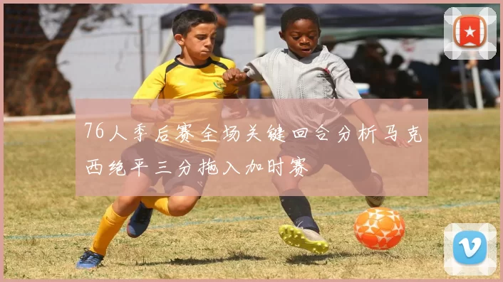 76人季后赛全场关键回合分析马克西绝平三分拖入加时赛