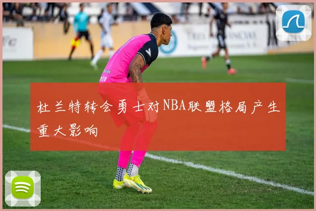 杜兰特转会勇士对NBA联盟格局产生重大影响